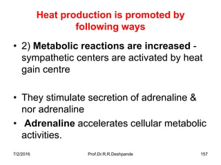 7/2/2016 Prof.Dr.R.R.Deshpande 157
Heat production is promoted by
following ways
• 2) Metabolic reactions are increased -
sympathetic centers are activated by heat
gain centre
• They stimulate secretion of adrenaline &
nor adrenaline
• Adrenaline accelerates cellular metabolic
activities.
 