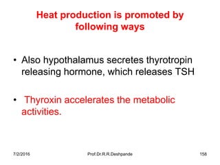 Heat production is promoted by
following ways
• Also hypothalamus secretes thyrotropin
releasing hormone, which releases TSH
• Thyroxin accelerates the metabolic
activities.
7/2/2016 Prof.Dr.R.R.Deshpande 158
 