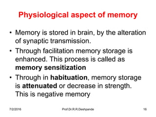 7/2/2016 Prof.Dr.R.R.Deshpande 16
Physiological aspect of memory
• Memory is stored in brain, by the alteration
of synaptic transmission.
• Through facilitation memory storage is
enhanced. This process is called as
memory sensitization
• Through in habituation, memory storage
is attenuated or decrease in strength.
This is negative memory
 