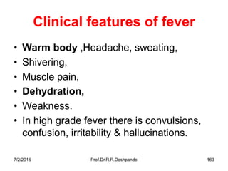 Clinical features of fever
• Warm body ,Headache, sweating,
• Shivering,
• Muscle pain,
• Dehydration,
• Weakness.
• In high grade fever there is convulsions,
confusion, irritability & hallucinations.
7/2/2016 Prof.Dr.R.R.Deshpande 163
 