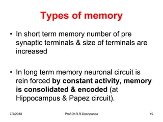 Types of memory
• In short term memory number of pre
synaptic terminals & size of terminals are
increased
• In long term memory neuronal circuit is
rein forced by constant activity, memory
is consolidated & encoded (at
Hippocampus & Papez circuit).
7/2/2016 Prof.Dr.R.R.Deshpande 19
 