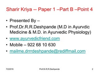 7/2/2016 Prof.Dr.R.R.Deshpande 27/2/2016 Prof.Dr.R.R.Deshpande 2
Sharir Kriya -- Paper 1 –Part B –Point 4
• Presented By –
• Prof.Dr.R.R.Deshpande (M.D in Ayurvdic
Medicine & M.D. in Ayurvedic Physiology)
• www.ayurvedicfriend.com
• Mobile – 922 68 10 630
• mailme.drrrdeshpande@rediffmail.com
 