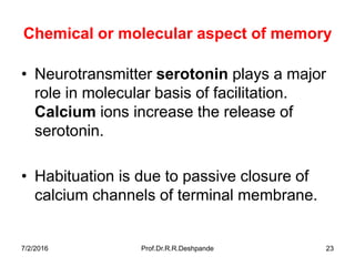 7/2/2016 Prof.Dr.R.R.Deshpande 23
Chemical or molecular aspect of memory
• Neurotransmitter serotonin plays a major
role in molecular basis of facilitation.
Calcium ions increase the release of
serotonin.
• Habituation is due to passive closure of
calcium channels of terminal membrane.
 
