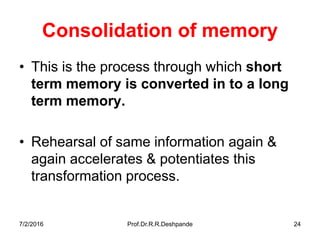 7/2/2016 Prof.Dr.R.R.Deshpande 24
Consolidation of memory
• This is the process through which short
term memory is converted in to a long
term memory.
• Rehearsal of same information again &
again accelerates & potentiates this
transformation process.
 