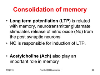 7/2/2016 Prof.Dr.R.R.Deshpande 25
Consolidation of memory
• Long term potentiation (LTP) is related
with memory, neurotransmitter glutamate
stimulates release of nitric oxide (No) from
the post synaptic neurons
• NO is responsible for induction of LTP.
• Acetylcholine (Ach) also play an
important role in memory
 