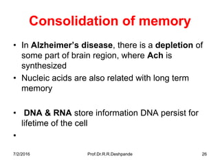 7/2/2016 Prof.Dr.R.R.Deshpande 26
Consolidation of memory
• In Alzheimer’s disease, there is a depletion of
some part of brain region, where Ach is
synthesized
• Nucleic acids are also related with long term
memory
• DNA & RNA store information DNA persist for
lifetime of the cell
•
 