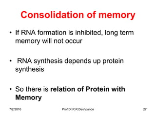 Consolidation of memory
• If RNA formation is inhibited, long term
memory will not occur
• RNA synthesis depends up protein
synthesis
• So there is relation of Protein with
Memory
7/2/2016 Prof.Dr.R.R.Deshpande 27
 