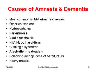7/2/2016 Prof.Dr.R.R.Deshpande 31
Causes of Amnesia & Dementia
• Most common is Alzheimer’s disease.
• Other causes are
• Hydrocephalus
• Parkinson’s
• Viral encephalitis
• HIV, Hypothyroidism
• Cushing’s syndrome
• Alcoholic intoxication
• Poisoning by high dose of barbiturates,
• Heavy metals.
 