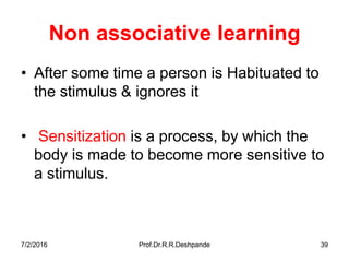 Non associative learning
• After some time a person is Habituated to
the stimulus & ignores it
• Sensitization is a process, by which the
body is made to become more sensitive to
a stimulus.
7/2/2016 Prof.Dr.R.R.Deshpande 39
 