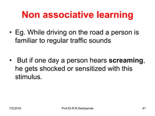 Non associative learning
• Eg. While driving on the road a person is
familiar to regular traffic sounds
• But if one day a person hears screaming,
he gets shocked or sensitized with this
stimulus.
7/2/2016 Prof.Dr.R.R.Deshpande 41
 