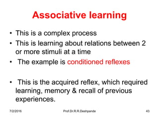 7/2/2016 Prof.Dr.R.R.Deshpande 43
Associative learning
• This is a complex process
• This is learning about relations between 2
or more stimuli at a time
• The example is conditioned reflexes
• This is the acquired reflex, which required
learning, memory & recall of previous
experiences.
 