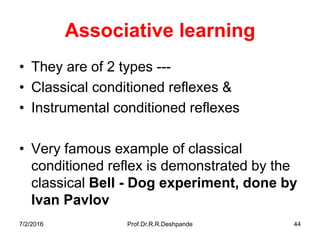 Associative learning
• They are of 2 types ---
• Classical conditioned reflexes &
• Instrumental conditioned reflexes
• Very famous example of classical
conditioned reflex is demonstrated by the
classical Bell - Dog experiment, done by
Ivan Pavlov
7/2/2016 Prof.Dr.R.R.Deshpande 44
 