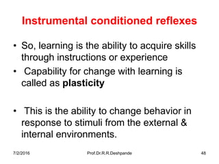 7/2/2016 Prof.Dr.R.R.Deshpande 48
Instrumental conditioned reflexes
• So, learning is the ability to acquire skills
through instructions or experience
• Capability for change with learning is
called as plasticity
• This is the ability to change behavior in
response to stimuli from the external &
internal environments.
 