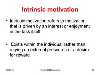 7/2/2016 Prof.Dr.R.R.Deshpande 54
Intrinsic motivation
• Intrinsic motivation refers to motivation
that is driven by an interest or enjoyment
in the task itself
• Exists within the individual rather than
relying on external pressures or a desire
for reward
 