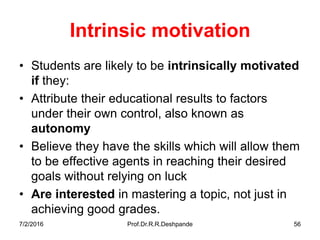7/2/2016 Prof.Dr.R.R.Deshpande 56
Intrinsic motivation
• Students are likely to be intrinsically motivated
if they:
• Attribute their educational results to factors
under their own control, also known as
autonomy
• Believe they have the skills which will allow them
to be effective agents in reaching their desired
goals without relying on luck
• Are interested in mastering a topic, not just in
achieving good grades.
 