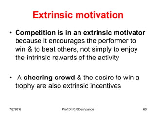 7/2/2016 Prof.Dr.R.R.Deshpande 60
Extrinsic motivation
• Competition is in an extrinsic motivator
because it encourages the performer to
win & to beat others, not simply to enjoy
the intrinsic rewards of the activity
• A cheering crowd & the desire to win a
trophy are also extrinsic incentives
 