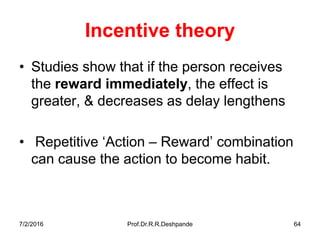 7/2/2016 Prof.Dr.R.R.Deshpande 64
Incentive theory
• Studies show that if the person receives
the reward immediately, the effect is
greater, & decreases as delay lengthens
• Repetitive ‘Action – Reward’ combination
can cause the action to become habit.
 