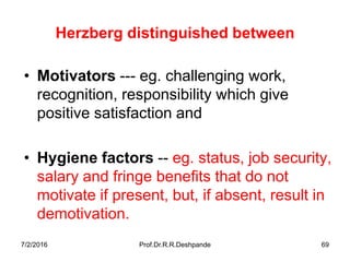 7/2/2016 Prof.Dr.R.R.Deshpande 69
Herzberg distinguished between
• Motivators --- eg. challenging work,
recognition, responsibility which give
positive satisfaction and
• Hygiene factors -- eg. status, job security,
salary and fringe benefits that do not
motivate if present, but, if absent, result in
demotivation.
 