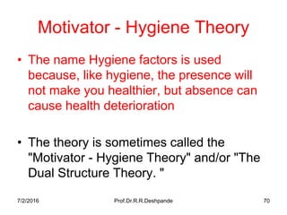 7/2/2016 Prof.Dr.R.R.Deshpande 70
Motivator - Hygiene Theory
• The name Hygiene factors is used
because, like hygiene, the presence will
not make you healthier, but absence can
cause health deterioration
• The theory is sometimes called the
"Motivator - Hygiene Theory" and/or "The
Dual Structure Theory. "
 