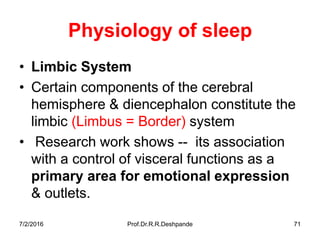 7/2/2016 Prof.Dr.R.R.Deshpande 71
Physiology of sleep
• Limbic System
• Certain components of the cerebral
hemisphere & diencephalon constitute the
limbic (Limbus = Border) system
• Research work shows -- its association
with a control of visceral functions as a
primary area for emotional expression
& outlets.
 