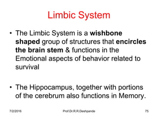 7/2/2016 Prof.Dr.R.R.Deshpande 75
Limbic System
• The Limbic System is a wishbone
shaped group of structures that encircles
the brain stem & functions in the
Emotional aspects of behavior related to
survival
• The Hippocampus, together with portions
of the cerebrum also functions in Memory.
 