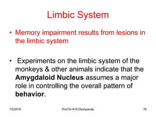 7/2/2016 Prof.Dr.R.R.Deshpande 76
Limbic System
• Memory impairment results from lesions in
the limbic system
• Experiments on the limbic system of the
monkeys & other animals indicate that the
Amygdaloid Nucleus assumes a major
role in controlling the overall pattern of
behavior.
 