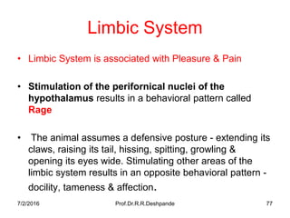 7/2/2016 Prof.Dr.R.R.Deshpande 77
Limbic System
• Limbic System is associated with Pleasure & Pain
• Stimulation of the perifornical nuclei of the
hypothalamus results in a behavioral pattern called
Rage
• The animal assumes a defensive posture - extending its
claws, raising its tail, hissing, spitting, growling &
opening its eyes wide. Stimulating other areas of the
limbic system results in an opposite behavioral pattern -
docility, tameness & affection.
 