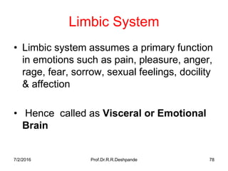 7/2/2016 Prof.Dr.R.R.Deshpande 78
Limbic System
• Limbic system assumes a primary function
in emotions such as pain, pleasure, anger,
rage, fear, sorrow, sexual feelings, docility
& affection
• Hence called as Visceral or Emotional
Brain
 