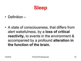 7/2/2016 Prof.Dr.R.R.Deshpande 79
Sleep
• Definition –
• A state of consciousness, that differs from
alert wakefulness, by a loss of critical
reactivity, to events in the environment &
accompanied by a profound alteration in
the function of the brain.
 