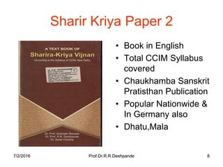 7/2/2016 Prof.Dr.R.R.Deshpande 87/2/2016 Prof.Dr.R.R.Deshpande 8
Sharir Kriya Paper 2
• Book in English
• Total CCIM Syllabus
covered
• Chaukhamba Sanskrit
Pratisthan Publication
• Popular Nationwide &
In Germany also
• Dhatu,Mala
 