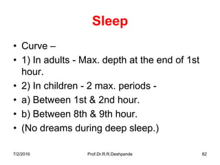 7/2/2016 Prof.Dr.R.R.Deshpande 82
Sleep
• Curve –
• 1) In adults - Max. depth at the end of 1st
hour.
• 2) In children - 2 max. periods -
• a) Between 1st & 2nd hour.
• b) Between 8th & 9th hour.
• (No dreams during deep sleep.)
 