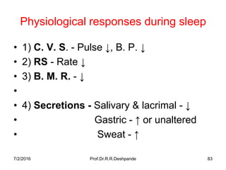 7/2/2016 Prof.Dr.R.R.Deshpande 83
Physiological responses during sleep
• 1) C. V. S. - Pulse ↓, B. P. ↓
• 2) RS - Rate ↓
• 3) B. M. R. - ↓
•
• 4) Secretions - Salivary & lacrimal - ↓
• Gastric - ↑ or unaltered
• Sweat - ↑
 