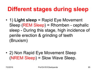 7/2/2016 Prof.Dr.R.R.Deshpande 85
Different stages during sleep
• 1) Light sleep = Rapid Eye Movement
Sleep (REM Sleep) = Rhomben - cephalic
sleep - During this stage, high incidence of
penile erection & grinding of teeth
(Bruxism)
• 2) Non Rapid Eye Movement Sleep
(NREM Sleep) = Slow Wave Sleep.
 