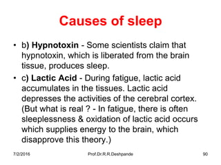 7/2/2016 Prof.Dr.R.R.Deshpande 90
Causes of sleep
• b) Hypnotoxin - Some scientists claim that
hypnotoxin, which is liberated from the brain
tissue, produces sleep.
• c) Lactic Acid - During fatigue, lactic acid
accumulates in the tissues. Lactic acid
depresses the activities of the cerebral cortex.
(But what is real ? - In fatigue, there is often
sleeplessness & oxidation of lactic acid occurs
which supplies energy to the brain, which
disapprove this theory.)
 