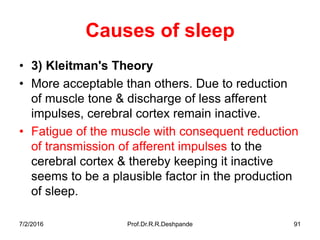 7/2/2016 Prof.Dr.R.R.Deshpande 91
Causes of sleep
• 3) Kleitman's Theory
• More acceptable than others. Due to reduction
of muscle tone & discharge of less afferent
impulses, cerebral cortex remain inactive.
• Fatigue of the muscle with consequent reduction
of transmission of afferent impulses to the
cerebral cortex & thereby keeping it inactive
seems to be a plausible factor in the production
of sleep.
 