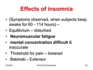 7/2/2016 Prof.Dr.R.R.Deshpande 95
Effects of insomnia
• (Symptoms observed, when subjects keep
awake for 60 - 114 hours) –
• Equilibrium – disturbed
• Neuromuscular fatigue
• mental concentration difficult &
inaccurate
• Threshold for pain – lowered
• Babinski - Extensor
 