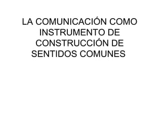 LA COMUNICACIÓN COMO
INSTRUMENTO DE
CONSTRUCCIÓN DE
SENTIDOS COMUNES
 