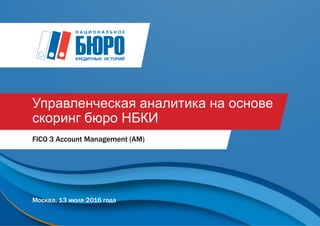 Управленческая аналитика на основе
скоринг бюро НБКИ
FICO 3 Account Management (AM)
Москва, 13 июля 2016 года
 