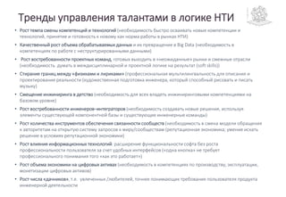 Тренды управления талантами в логике НТИ
• Рост темпа смены компетенций и технологий (необходимость быстро осваивать новые компетенции и
технологий, принятие и готовность к новому как норма работы в рынках НТИ)
• Качественный рост объема обрабатываемых данных и их превращение в Big Data (необходимость в
компетенциях по работе с неструктурированными данными)
• Рост востребованности проектных команд, готовых выходить в «неожиданные» рынки и смежные отрасли
(необходимость думать в междисциплинарной и проектной логике на результат (soft skills))
• Стирание границ между «физиками и лириками» (профессиональная мультилингвальность для описания и
проектирования реальности (художественная подготовка инженера, который способный рисовать и писать
музыку)
• Смещение инжиниринга в детство (необходимость для всех владеть инжиниринговыми компетенциями на
базовом уровне)
• Рост востребованности инженеров–интеграторов (необходимость создавать новые решения, используя
элементы существующей компонентной базы и существующие инженерные команды)
• Рост количества инструментов обеспечения связанности сообществ (необходимость в смена модели обращения
к авторитетам на открытую систему запросов к миру/сообществам (репутационная экономика; умение искать
решение в условиях репутационной экономики)
• Рост влияния информационных технологий: расширение функциональности софта без роста
профессиональности пользователя за счет удобных интерфейсов («одна кнопка» не требует
профессионального понимания того «как это работает»)
• Рост объема экономики на цифровых активах (необходимость в компетенциях по производству, эксплуатации,
монетизации цифровых активов)
• Рост числа «дачников», т.е. увлеченных /любителей, точнее понимающих требования пользователя продукта
инженерной деятельности
 