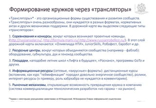 «Трансляторы»* - это организационные формы существования и развития сообществ.
«Трансляторы» очень разнообразны, они нуждаются в разных форматах, нормативных
актах и других механизмах поддержки. В дорожной карте мы выделяем следующие типы
«трансляторов»:
1. Соревнования и конкурсы, вокруг которых возникают проектные команды.
(http://russiansolar.ru/, http://formula.mami.ru/,http://www.russianrobofest.ru/). В этот слой
дорожной карты включаются: «Олимпиада НТИ», JuniorSkills, Робофест, Евробот и др.
2. Ресурсные центры, вокруг которых объединяются сообщества (например - фаблаб):
оборудование, субкультура, дух и генокод сообщества.
3. Площадки, наподобие летних школ «Лифта в будущее», «Роснано», программы GoTo и
других.
4. Информационные ресурсы (сетевые, «вирусные» форматы): дистанционные курсы
(вспомним, как курс "геймификация" породил довольно энергичное сообщество), ролики,
интернет-ресурсы (к примеру, роль хабрхабра не нуждается в комментариях).
5. Рыночные механизмы, открывающие возможность превращения кружка в компанию
(система коммерциализации технологических разработок «из гаража – на рынок»).
*Термин с некоторыми упрощениями заимствован из М.Кордонский, М.Кожаринов Очерки неформальной социотехники
Формирование кружков через «трансляторы»
 