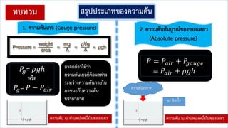 สรุปประเภทของความดัน
1. ความดันเกจ (Gauge pressure)
𝑃𝑔= 𝜌𝑔ℎ
หรือ
𝑃𝑔= 𝑃 − 𝑃𝑎𝑖𝑟
2. ความดันสัมบูรณ์ของของเหลว
(Absolute pressure)
𝑃 = 𝑃𝑎𝑖𝑟 + 𝑃𝑔𝑎𝑢𝑔𝑒
= 𝑃𝑎𝑖𝑟 + 𝜌𝑔ℎ
ณ ผิวน้า
ความดัน ณ ต้าแหน่งหนึ่งในของเหลว
ความดันอากาศ
ความดัน ณ ต้าแหน่งหนึ่งในของเหลว
อาจกล่าวได้ว่า
ความดันเกจก็คือผลต่าง
ระหว่างความดันภายใน
ภาชนะกับความดัน
บรรยากาศ
ทบทวน
 