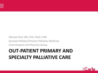 OUT-PATIENT PRIMARY AND
SPECIALTY PALLIATIVE CARE
Michael Aref, MD, PhD, FACP, FHM
Assistant Medical Director Palliative Medicine
Carle Hospital and Physician Group
 