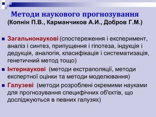 Методи	наукового	прогнозування
(Копнін П.В., Карманчиков А.И., Добров Г.М.)
n Загальнонаукові (спостереження і експеримент,
аналіз і синтез, припущення і гіпотеза, індукція і
дедукція, аналогія, класифікація і систематизація,
генетичний метод тощо)
n Інтернаукові (методи екстраполяції, методи
експертної оцінки та методи моделювання)
n Галузеві (методи розроблені окремими науками
для прогнозування специфічних об'єктів, що
досліджуються в певних галузях)
 