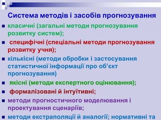 Система методів і засобів прогнозування
n класичні (загальні методи прогнозування
розвитку систем);
n специфічні (спеціальні методи прогнозування
розвитку учня);
n кількісні (методи обробки і застосування
статистичної інформації про об’єкт
прогнозування)
n якісні (методи експертного оцінювання);
n формалізовані й інтуїтивні;
n методи прогностичного моделювання і
проектування сценаріїв;
n методи екстраполяції й аналогії; нормативні та
 