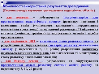 Можливості використання результатів дослідження
(Системи методів наукового прогнозування педагогічних об'єктів )
- для вчителя – забезпечення інструментарієм для
прогнозування педагогічного процесу (розвитку, навчання і
виховання учнів (учнівського колективу), перспективне
планування уроку тощо) та методичні рекомендації і підготовка
вчителя (семінари, тренінги) до застосування методів і засобів
прогнозування
- для керівників ЗНЗ – визначення рівня розвитку школи та
розроблення й обґрунтування сценарію розвитку навчального
закладу у перспективі 5, 10 років; розроблення комплексу
науково-методичних матеріалів для діагностики та моніторингу
стану розвитку навчальних закладів;
- для Відділу освіти – розроблення та обґрунтування
прогностичної моделі розвитку системи освіти району на
перспективу 5, 10, 20 років;
 
