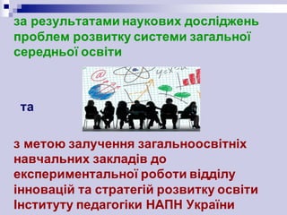 за результатами наукових досліджень
проблем розвитку системи загальної
середньої освіти
та
з метою залучення загальноосвітніх
навчальних закладів до
експериментальної роботи відділу
інновацій та стратегій розвитку освіти
Інституту педагогіки НАПН України
 