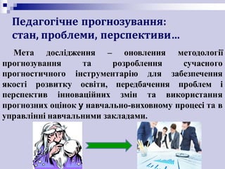 Педагогічне	прогнозування:
стан,	проблеми,	перспективи…
Мета дослідження – оновлення методології
прогнозування та розроблення сучасного
прогностичного інструментарію для забезпечення
якості розвитку освіти, передбачення проблем і
перспектив інноваційних змін та використання
прогнозних оцінок у навчально-виховному процесі та в
управлінні навчальними закладами.
 