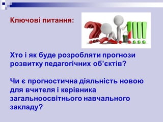 Ключові питання:
Хто і як буде розробляти прогнози
розвитку педагогічних об’єктів?
Чи є прогностична діяльність новою
для вчителя і керівника
загальноосвітнього навчального
закладу?
 