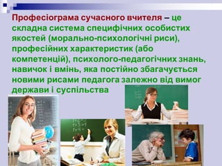 Професіограма сучасного вчителя – це
складна система специфічних особистих
якостей (морально-психологічні риси),
професійних характеристик (або
компетенцій), психолого-педагогічних знань,
навичок і вмінь, яка постійно збагачується
новими рисами педагога залежно від вимог
держави і суспільства
 