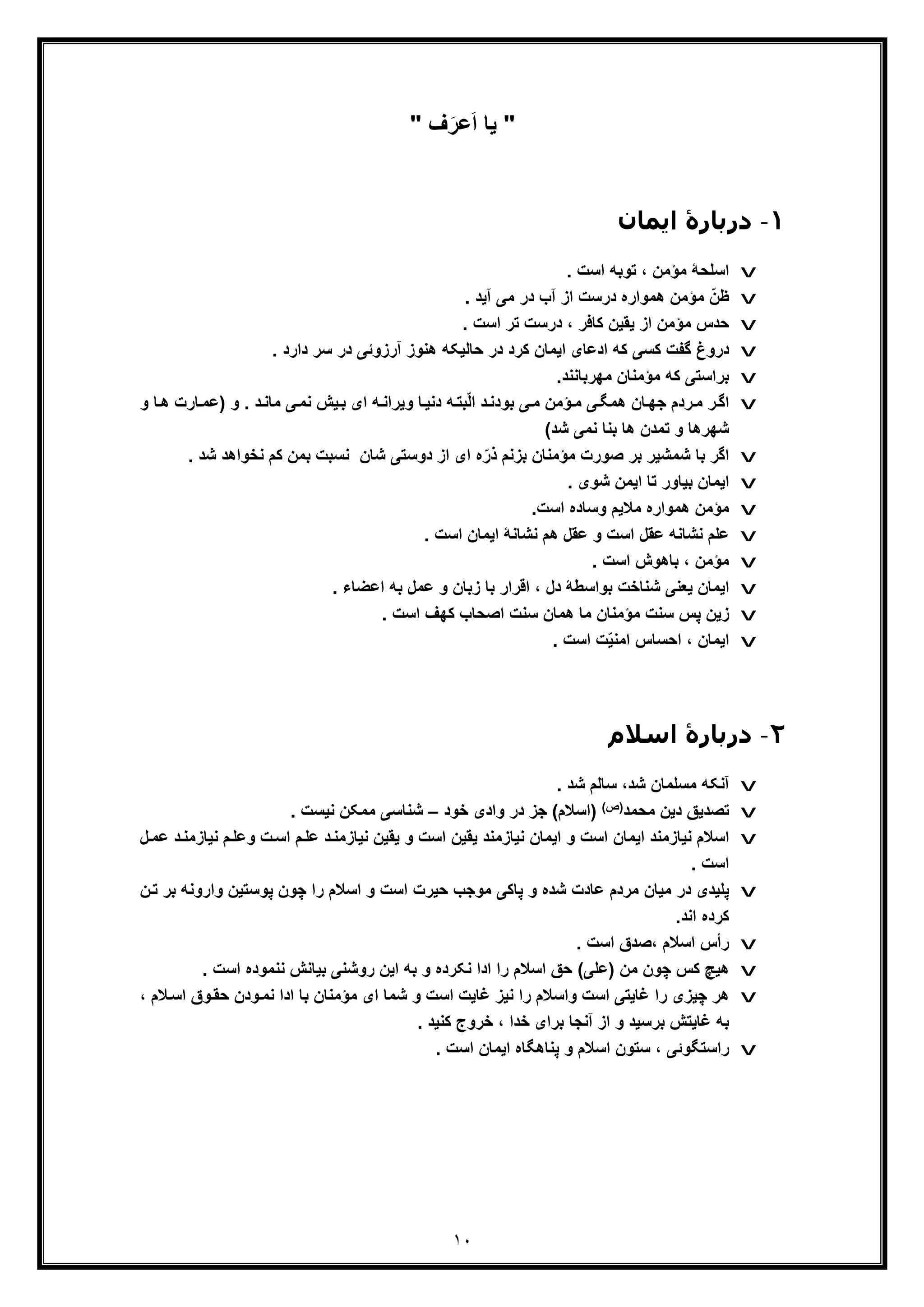 ١٠
"‫ف‬َ‫ﻋر‬َ‫ا‬ ‫ﯾﺎ‬"
١-‫اﯾﻤﺎن‬ ‫درﺑﺎرۀ‬
v. ‫اﺳت‬ ‫ﺗوﺑﮫ‬ ، ‫ﻣؤﻣن‬ ‫اﺳﻠﺣﮥ‬
v. ‫آﯾد‬ ‫ﻣﯽ‬ ‫در‬ ‫آب‬ ‫از‬ ‫درﺳت‬ ‫ھﻣواره‬ ‫ﻣؤﻣن‬ ّ‫ظن‬
v‫د‬ ، ‫ﮐﺎﻓر‬ ‫ﯾﻘﯾن‬ ‫از‬ ‫ﻣؤﻣن‬ ‫ﺣدس‬. ‫اﺳت‬ ‫ﺗر‬ ‫رﺳت‬
v. ‫دارد‬ ‫ﺳر‬ ‫در‬ ‫آرزوﺋﯽ‬ ‫ھﻧوز‬ ‫ﺣﺎﻟﯾﮑﮫ‬ ‫در‬ ‫ﮐرد‬ ‫اﯾﻣﺎن‬ ‫ادﻋﺎی‬ ‫ﮐﮫ‬ ‫ﮐﺳﯽ‬ ‫ﮔﻔت‬ ‫دروغ‬
v.‫ﻣﮭرﺑﺎﻧﻧد‬ ‫ﻣؤﻣﻧﺎن‬ ‫ﮐﮫ‬ ‫ﺑراﺳﺗﯽ‬
v‫دﻧ‬ ‫ﮫ‬‫ﺑﺗ‬ّ‫ﻟ‬‫ا‬ ‫د‬‫ﺑودﻧ‬ ‫ﯽ‬‫ﻣ‬ ‫ؤﻣن‬‫ﻣ‬ ‫ﯽ‬‫ھﻣﮕ‬ ‫ﺎن‬‫ﺟﮭ‬ ‫ردم‬‫ﻣ‬ ‫ر‬‫اﮔ‬) ‫و‬ . ‫د‬‫ﻣﺎﻧ‬ ‫ﯽ‬‫ﻧﻣ‬ ‫ﯾش‬‫ﺑ‬ ‫ای‬ ‫ﮫ‬‫وﯾراﻧ‬ ‫ﺎ‬‫ﯾ‬‫ﺎر‬‫ﻋﻣ‬‫ت‬‫و‬ ‫ﺎ‬‫ھ‬
‫ﺷد‬ ‫ﻧﻣﯽ‬ ‫ﺑﻧﺎ‬ ‫ھﺎ‬ ‫ﺗﻣدن‬ ‫و‬ ‫ﺷﮭرھﺎ‬(
v‫ﺻورت‬ ‫ﺑر‬ ‫ﺷﻣﺷﯾر‬ ‫ﺑﺎ‬ ‫اﮔر‬‫ﻣؤ‬‫ذ‬ ‫ﺑزﻧم‬ ‫ﻣﻧﺎن‬‫دوﺳﺗﯽ‬ ‫از‬ ‫ای‬ ‫ه‬ّ‫ر‬‫ﺷﺎن‬‫ﺷد‬ ‫ﻧﺧواھد‬ ‫ﮐم‬ ‫ﺑﻣن‬ ‫ﻧﺳﺑت‬.
v. ‫ﺷوی‬ ‫اﯾﻣن‬ ‫ﺗﺎ‬ ‫ﺑﯾﺎور‬ ‫اﯾﻣﺎن‬
v.‫اﺳت‬ ‫وﺳﺎده‬ ‫ﻣﻼﯾم‬ ‫ھﻣواره‬ ‫ﻣؤﻣن‬
v. ‫اﺳت‬ ‫اﯾﻣﺎن‬ ‫ﻧﺷﺎﻧﮥ‬ ‫ھم‬ ‫ﻋﻘل‬ ‫و‬ ‫اﺳت‬ ‫ﻋﻘل‬ ‫ﻧﺷﺎﻧﮫ‬ ‫ﻋﻠم‬
v. ‫اﺳت‬ ‫ﺑﺎھوش‬ ، ‫ﻣؤﻣن‬
v. ‫اﻋﺿﺎء‬ ‫ﺑﮫ‬ ‫ﻋﻣل‬ ‫و‬ ‫زﺑﺎن‬ ‫ﺑﺎ‬ ‫اﻗرار‬ ، ‫دل‬ ‫ﺑواﺳطﮥ‬ ‫ﺷﻧﺎﺧت‬ ‫ﯾﻌﻧﯽ‬ ‫اﯾﻣﺎن‬
v‫ھﻣﺎن‬ ‫ﻣﺎ‬ ‫ﻣؤﻣﻧﺎن‬ ‫ﺳﻧت‬ ‫ﭘس‬ ‫زﯾن‬. ‫اﺳت‬ ‫ﮐﮭف‬ ‫اﺻﺣﺎب‬ ‫ﺳﻧت‬
v. ‫اﺳت‬ ‫ت‬ّ‫ﯾ‬‫اﻣﻧ‬ ‫اﺣﺳﺎس‬ ، ‫اﯾﻣﺎن‬
٢-‫اﺳﻼم‬ ‫درﺑﺎرۀ‬
v‫آﻧﮑﮫ‬. ‫ﺷد‬ ‫ﺳﺎﻟم‬ ،‫ﺷد‬ ‫ﻣﺳﻠﻣﺎن‬
v‫ﻣﺣﻣد‬ ‫دﯾن‬ ‫ﺗﺻدﯾﻖ‬(‫)ص‬‫)اﺳﻼم‬‫ﺧود‬ ‫وادی‬ ‫در‬ ‫ﺟز‬ (–. ‫ﻧﯾﺳت‬ ‫ﻣﻣﮑن‬ ‫ﺷﻧﺎﺳﯽ‬
v‫م‬‫وﻋﻠ‬ ‫ت‬‫اﺳ‬ ‫م‬‫ﻋﻠ‬ ‫د‬‫ﻧﯾﺎزﻣﻧ‬ ‫ﯾﻘﯾن‬ ‫و‬ ‫اﺳت‬ ‫ﯾﻘﯾن‬ ‫ﻧﯾﺎزﻣﻧد‬ ‫اﯾﻣﺎن‬ ‫و‬ ‫اﺳت‬ ‫اﯾﻣﺎن‬ ‫ﻧﯾﺎزﻣﻧد‬ ‫اﺳﻼم‬‫د‬‫ﻧﯾﺎزﻣﻧ‬‫ﻋ‬‫ل‬‫ﻣ‬
. ‫اﺳت‬
v‫ﭘﻠﯾد‬‫واروﻧ‬ ‫ﭘوﺳﺗﯾن‬ ‫ﭼون‬ ‫را‬ ‫اﺳﻼم‬ ‫و‬ ‫اﺳت‬ ‫ﺣﯾرت‬ ‫ﻣوﺟب‬ ‫ﭘﺎﮐﯽ‬ ‫و‬ ‫ﺷده‬ ‫ﻋﺎدت‬ ‫ﻣردم‬ ‫ﻣﯾﺎن‬ ‫در‬ ‫ی‬‫ن‬‫ﺗ‬ ‫ﺑر‬ ‫ﮫ‬
.‫اﻧد‬ ‫ﮐرده‬
v. ‫اﺳت‬ ‫،ﺻدق‬ ‫اﺳﻼم‬ ‫رأس‬
v‫)ﻋﻠﯽ‬ ‫ﻣن‬ ‫ﭼون‬ ‫ﮐس‬ ‫ھﯾﭻ‬. ‫اﺳت‬ ‫ﻧﻧﻣوده‬ ‫ﺑﯾﺎﻧش‬ ‫روﺷﻧﯽ‬ ‫اﯾن‬ ‫ﺑﮫ‬ ‫و‬ ‫ﻧﮑرده‬ ‫ادا‬ ‫را‬ ‫اﺳﻼم‬ ‫ﺣﻖ‬ (
v‫ادا‬ ‫ﺑﺎ‬ ‫ﻣؤﻣﻧﺎن‬ ‫ای‬ ‫ﺷﻣﺎ‬ ‫و‬ ‫اﺳت‬ ‫ﻏﺎﯾت‬ ‫ﻧﯾز‬ ‫را‬ ‫واﺳﻼم‬ ‫اﺳت‬ ‫ﻏﺎﯾﺗﯽ‬ ‫را‬ ‫ﭼﯾزی‬ ‫ھر‬‫وق‬‫ﺣﻘ‬ ‫ودن‬‫ﻧﻣ‬، ‫ﻼم‬‫اﺳ‬
. ‫ﮐﻧﯾد‬ ‫ﺧروج‬ ، ‫ﺧدا‬ ‫ﺑرای‬ ‫آﻧﺟﺎ‬ ‫از‬ ‫و‬ ‫ﺑرﺳﯾد‬ ‫ﻏﺎﯾﺗش‬ ‫ﺑﮫ‬
v. ‫اﺳت‬ ‫اﯾﻣﺎن‬ ‫ﭘﻧﺎھﮕﺎه‬ ‫و‬ ‫اﺳﻼم‬ ‫ﺳﺗون‬ ، ‫راﺳﺗﮕوﺋﯽ‬
 